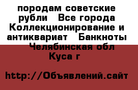 породам советские рубли - Все города Коллекционирование и антиквариат » Банкноты   . Челябинская обл.,Куса г.